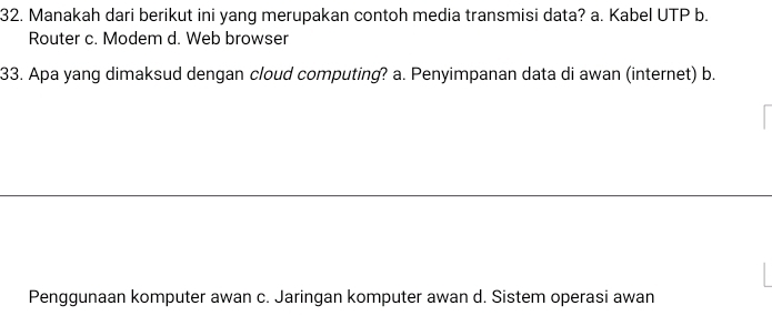 Manakah dari berikut ini yang merupakan contoh media transmisi data? a. Kabel UTP b.
Router c. Modem d. Web browser
33. Apa yang dimaksud dengan cloud computing? a. Penyimpanan data di awan (internet) b.
Penggunaan komputer awan c. Jaringan komputer awan d. Sistem operasi awan