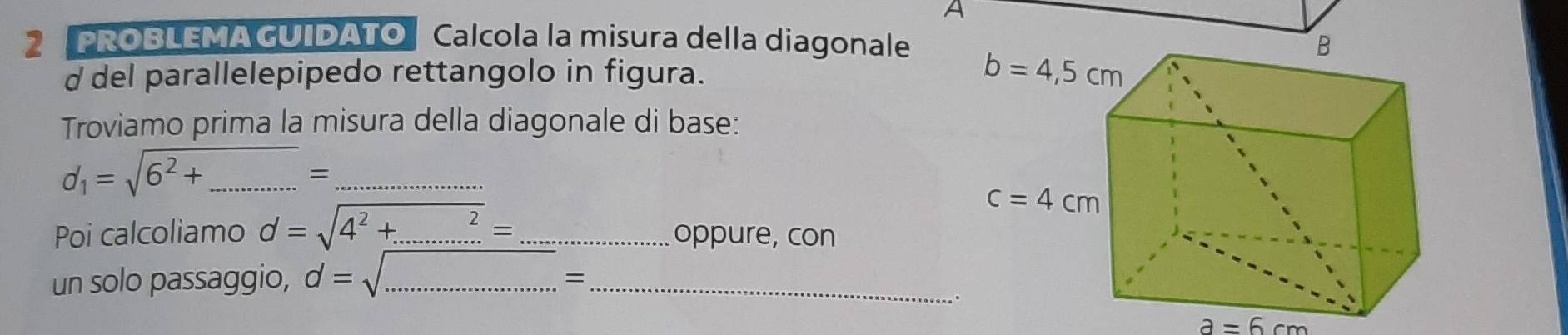 A
2 PROBLEMA GUIDATOCalcola la misura della diagonale
d del parallelepipedo rettangolo in figura. 
Troviamo prima la misura della diagonale di base:
d_1=sqrt(6^2+_ ) __
=
Poi calcoliamo d=sqrt(4^2+.........)= _ _oppure, con
un solo passaggio, d= __
=
a=6cm