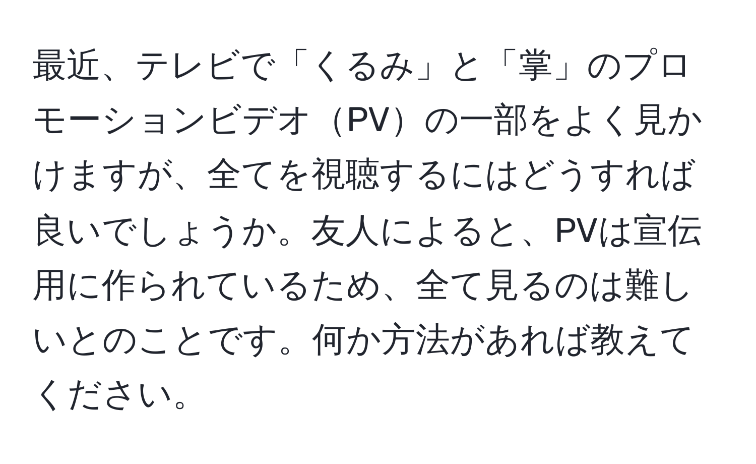 最近、テレビで「くるみ」と「掌」のプロモーションビデオPVの一部をよく見かけますが、全てを視聴するにはどうすれば良いでしょうか。友人によると、PVは宣伝用に作られているため、全て見るのは難しいとのことです。何か方法があれば教えてください。