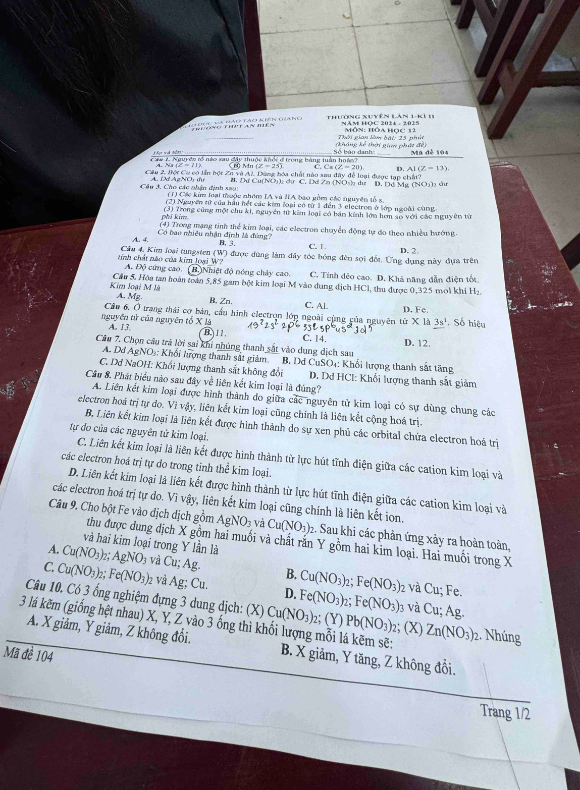 huờng pho pao khiện giang thường xuyên làn 1-kì 11
NÄM HOC 2024 - 2025
môN: hóA HOc 12
Thời gian làm bài: 25 phút
(không kể thời gian phát đề)
Họ và tên
Số báo danh: ....... Mã đề 104
Câu 1. Nguyên tổ nào sau đây thuộc khối d trong bảng tuần hoàn?
B) Mn (Z=25) C. Ca (Z=20) D. A1(Z=13).
Câu 2. Bột Cu có lẫn bột Zn và Al. Dùng hóa chất nào sau đây để loại được tạp chất?
A. Dd AgNO₃ dự B. Dd Cu(NO3)2 du C. Dd Zn (NO3)2 du D. Dd Mg (NO3)2 du
Câu 3. Cho các nhận định sau:
(1) Các kim loại thuộc nhóm IA và IIA bao gồm các nguyên tố s.
(2) Nguyên tử của hầu hết các kim loại có từ 1 đến 3 electron ở lớp ngoài cùng.
(3) Trong cùng một chu kì, nguyên tử kim loại có bán kính lớn hơn so với các nguyên tử
phi kim.
(4) Trong mạng tinh thể kim loại, các electron chuyển động tự do theo nhiều hướng.
Có bao nhiêu nhận định là đúng?
A. 4. B. 3. C. 1. D. 2.
Câu 4. Kim loại tungsten (W) được dùng làm dây tóc bóng đèn sợi đốt. Ứng dụng này dựa trên
tính chất nào của kim loại W?
A. Độ cứng cao. B. Nhiệt độ nóng chảy cao. C. Tính dẻo cao. D. Khả năng dẫn điện tốt.
Câu 5. Hòa tan hoàn toàn 5,85 gam bột kim loại M vào dung dịch HCl, thu được 0,325 mol khí H₂.
Kim loại M là
A. Mg. B. Zn. C. Al. D. Fe.
Câu 6. Ở trạng thái cơ bản, cấu hình electron lớp ngoài cùng của nguyên tử X là 3s^1. Số hiệu
nguyên tử của nguyên tố X là 19^22s^22 3 3p^64s^23d
A. 13. B. 11. C. 14. D. 12.
Câu 7. Chọn câu trả lời sai khi nhúng thanh sắt vào dung dịch sau
A. Dd AgNO₃: Khối lượng thanh sắt giảm. B. Dd CuSO₄: Khối lượng thanh sắt tăng
C. Dd NaOH: Khối lượng thanh sắt không đổi  D. Dd HCl: Khối lượng thanh sắt giảm
Câu 8. Phát biểu nào sau đây về liên kết kim loại là đúng?
A. Liên kết kim loại được hình thành do giữa các nguyên tử kim loại có sự dùng chung các
electron hoá trị tự do. Vì vậy, liên kết kim loại cũng chính là liên kết cộng hoá trị.
B. Liên kết kim loại là liên kết được hình thành do sự xen phủ các orbital chứa electron hoá trị
tự do của các nguyên tử kim loại.
C. Liên kết kim loại là liên kết được hình thành từ lực hút tĩnh điện giữa các cation kim loại và
các electron hoá trị tự do trong tinh thể kim loại.
D. Liên kết kim loại là liên kết được hình thành từ lực hút tĩnh điện giữa các cation kim loại và
các electron hoá trị tự do. Vì vậy, liên kết kim loại cũng chính là liên kết ion.
Câu 9. Cho bột Fe vào dịch dịch gồm AgNO_3 và Cu(NO_3): 2. Sau khi các phản ứng xảy ra hoàn toàn,
thu được dung dịch X gồm hai muối và chất rắn Y gồm hai kim loại. Hai muối trong X
và hai kim loại trong Y lần là
A. Cu(NO_3)_2;AgNO_3 và Cu;Ag. Cu(NO_3)_2;Fe(NO_3)
C. Cu(NO_3)_2;Fe(NO_3)_2 và Ag;Cu.
B.
2 và Cu; Fe.
Câu 10. Có 3 ống nghiệm đựng 3 dung dịch: (X) Cu(NO_3):
D. Fe(NO_3)_2;Fe(NO_3) 03 và Cu; Ag.
3 lá kẽm (giống hệt nhau) X, Y, Z vào 3 ống thì khối lượng mỗi lá kẽm sẽ: Pb(NO_3)_2 2; (Y) 2; (X) Zn(NO_3)_2 2. Nhúng
A. X giảm, Y giảm, Z không đổi. B. X giảm, Y tăng, Z không đổi.
Mã đề 104
Trang 1/2