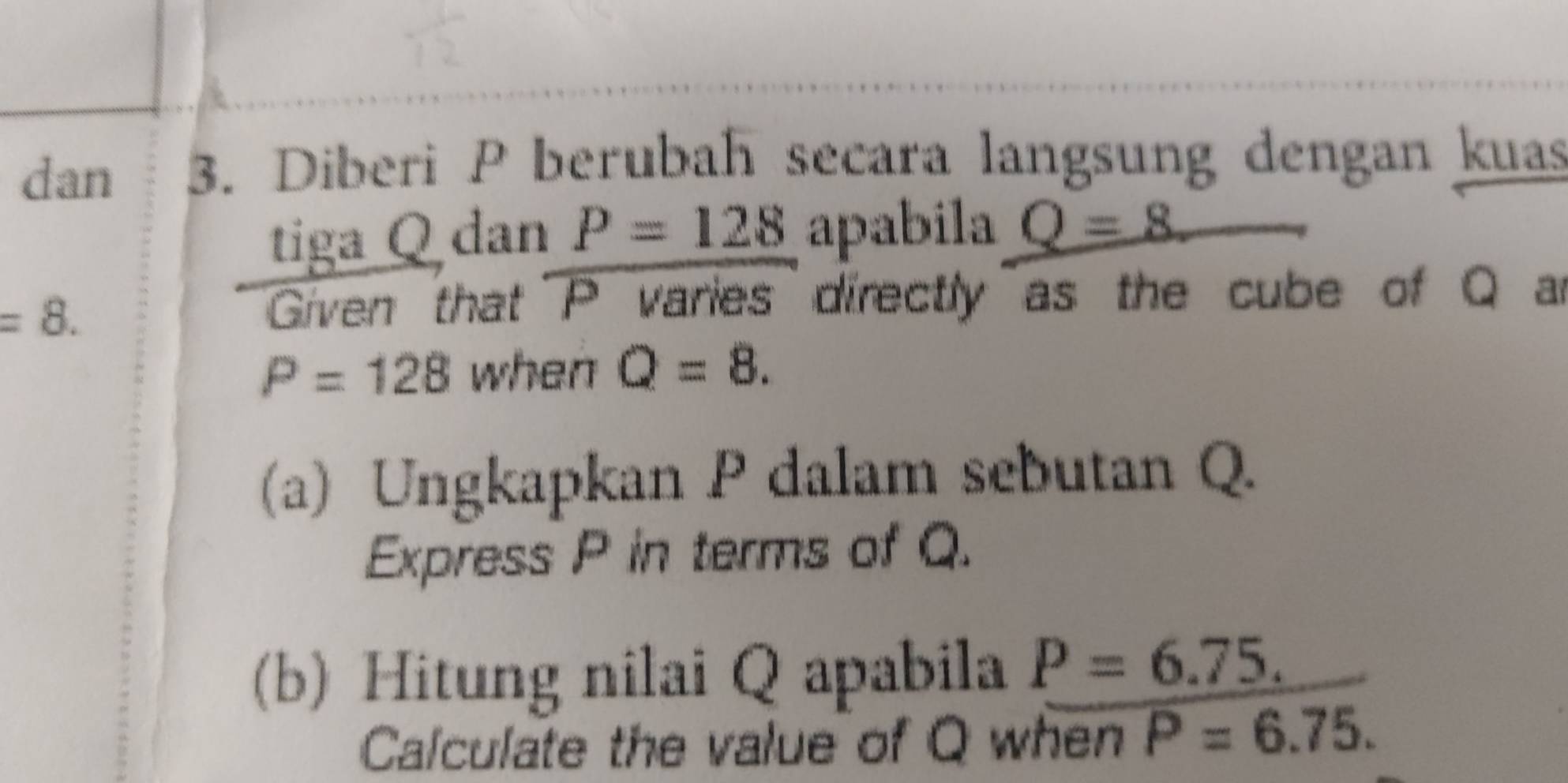 dan 3. Diberi P berubah secara langsung dengan kuas 
tiga Q dan P=128 apabila Q=8
=8. 
Griven that P varies directly as the cube of Q a
P=128 when Q=8. 
(a) Ungkapkan P dalam sebutan Q. 
Express P in terms of Q. 
(b) Hitung nilai Q apabila P=6.75. 
Calculate the value of Q when P=6.75.