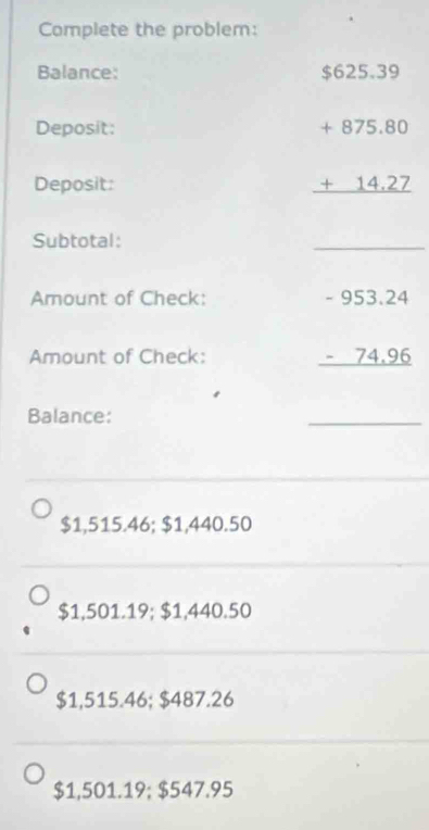 Complete the problem:
Balance:
Deposit: beginarrayr $625.39 +875.80 hline 14.2 hline endarray
Deposit:
Subtotal:
_
Amount of Check:
Amount of Check:
beginarrayr -953.24 -74.96 hline endarray
Balance:
_
$1,515.46; $1,440.50
$1,501.19; $1,440.50
$1,515.46; $487.26
$1,501.19; $547.95