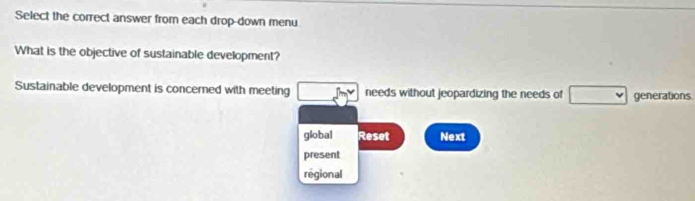 Select the correct answer from each drop-down menu 
What is the objective of sustainable development? 
Sustainable development is concerned with meeting P(y) needs without jeopardizing the needs of □ generations 
global Reset Next 
present 
regional