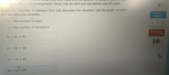 than $40 on the arrangement. Roses cost $4 each and carnations cost $2 each.
2
Select the inequality in standard form that describes this situation. Use the given numbers
and the following variables.

x= the number of roses
y= the number of carnations
2x+4y≥ 40
10
2x+4y≤ 40
4x+2y≤ 40
4x+2y≥ 40