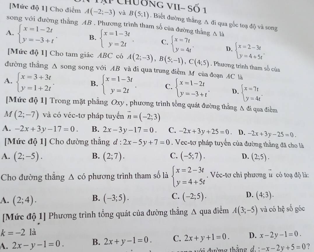 Ap Chương VII- Số 1
[Mức độ 1] Cho điểm A(-2;-3) và B(5;1). Biết đường thắng △ di qua gốc toạ độ và song
song với đường thẳng AB . Phương trình tham số của đường thắng △ l_a
A. beginarrayl x=1-2t y=-3+tendarray. . B. beginarrayl x=1-3t y=2tendarray. . C. beginarrayl x=7t y=4tendarray. . D. beginarrayl x=2-3t y=4+5tendarray. .
[Mức độ 1] Cho tam giác ABC có A(2;-3),B(5;-1),C(4;5). Phương trình tham S_n
đường thẳng Δ song song với AB và đi qua trung điểm M của đoạn AC là
A. beginarrayl x=3+3t y=1+2tendarray. .
B. beginarrayl x=1-3t y=2tendarray. . C. beginarrayl x=1-2t y=-3+tendarray. . D. beginarrayl x=7t y=4tendarray. .
[Mức độ 1] Trong mặt phẳng Oxy , phương trình tổng quát đường thẳng Δ đi qua điểm
M(2;-7) và có véc-tơ pháp tuyến vector n=(-2;3)
A. -2x+3y-17=0. B. 2x-3y-17=0. C. -2x+3y+25=0. D. -2x+3y-25=0.
[Mức độ 1] Cho đường thắng d:2x-5y+7=0. Vec-tơ pháp tuyến của đường thằng đã cho là
A. (2;-5). B. (2;7). C. (-5;7). D. (2;5).
Cho đường thắng △ cdot 0 phương trình tham số là beginarrayl x=2-3t y=4+5tendarray.. Véc-tơ chỉ phương vector u có toạ độ là:
B.
A. (2;4). (-3;5).
D.
C. (-2;5). (4;3).
[Mức độ 1] Phương trình tổng quát của đường thẳng Δ qua điểm A(3;-5) và có hệ số góc
k=-2 là
A. 2x-y-1=0. B. 2x+y-1=0. C. 2x+y+1=0. D. x-2y-1=0.
đ  i  đ ường thắng d . -x-2y+5=0 ?