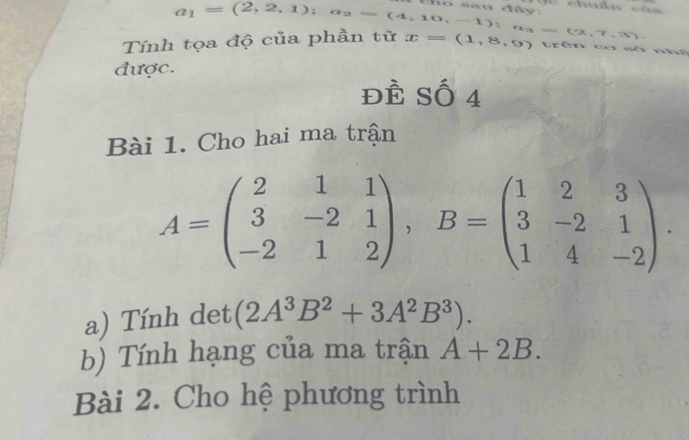 Tính tọa độ của phần tử a_1=(2,2,1); a_2=(4,10,-1); a_3=(2,7,3) x=(1,8,9) trên cơ sở nhệ 
được. 
ĐÊ Số 4 
Bài 1. Cho hai ma trận
A=beginpmatrix 2&1&1 3&-2&1 -2&1&2endpmatrix , B=beginpmatrix 1&2&3 3&-2&1 1&4&-2endpmatrix. 
a) Tính det (2A^3B^2+3A^2B^3). 
b) Tính hạng của ma trận A+2B. 
Bài 2. Cho hệ phương trình