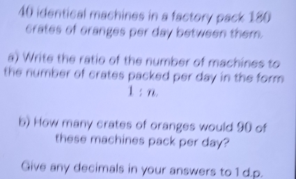 identical machines in a factory pack 180
crates of cranges per day between them. 
a) Write the ratio of the number of machines to 
the number of crates packed per day in the form .
1:n
b) How many crates of oranges would 90 of 
these machines pack per day? 
Give any decimals in your answers to 1 d.p.