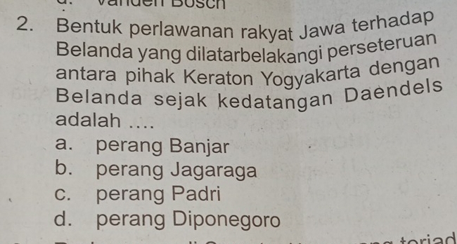 Bosch
2. Bentuk perlawanan rakyat Jawa terhadap
Belanda yang dilatarbelakangi perseteruan
antara pihak Keraton Yogyakarta dengan
Belanda sejak kedatangan Daendels
adalah ....
a. perang Banjar
b. perang Jagaraga
c. perang Padri
d. perang Diponegoro
oriad