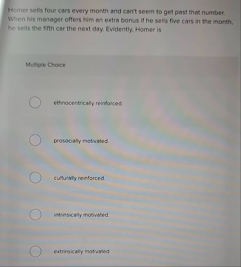 Homer sells four cars every month and can't seem to get past that number.
When his manager offers him an extra bonus if he sells five cars in the month,
he sells the fifth car the next day. Evidently, Homer is
Multiple Choice
ethnocentrically reinforced.
prosocially motivated.
culturally reinforced.
intrinsically motivated.
extrinsically motivated.