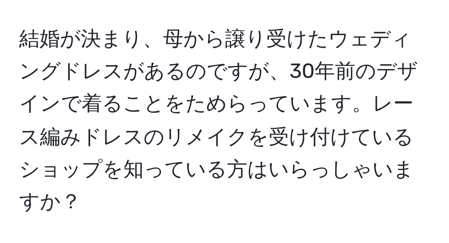 結婚が決まり、母から譲り受けたウェディングドレスがあるのですが、30年前のデザインで着ることをためらっています。レース編みドレスのリメイクを受け付けているショップを知っている方はいらっしゃいますか？