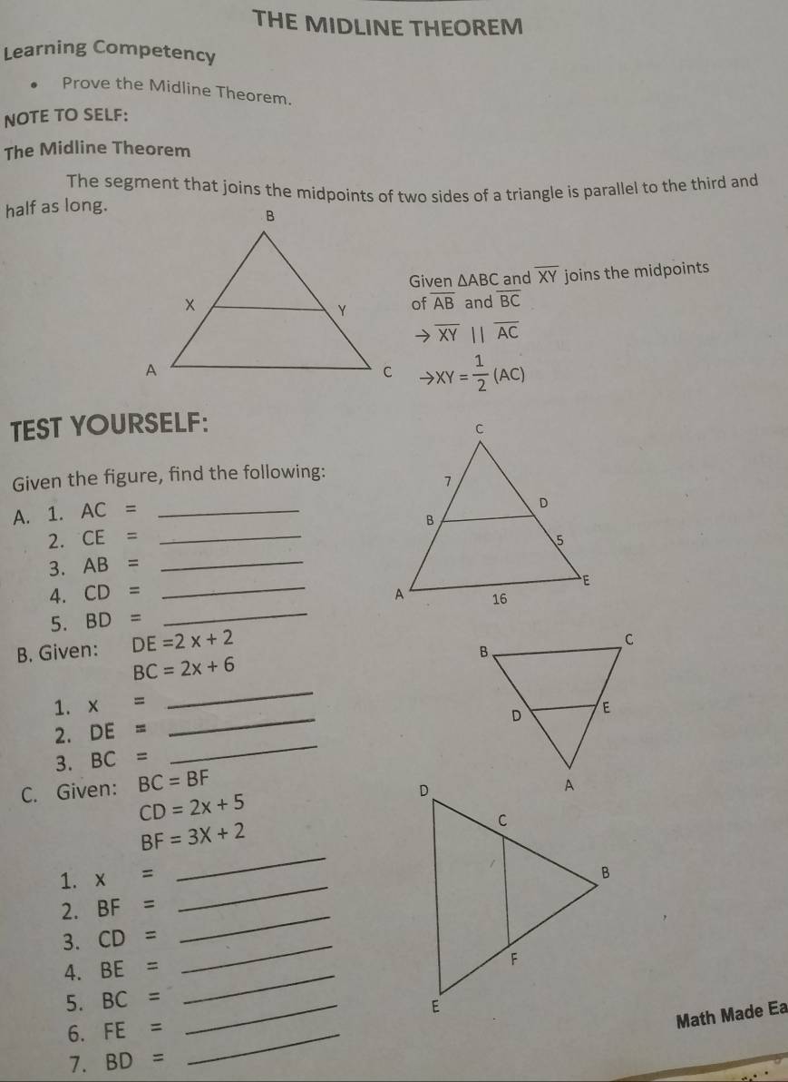 THE MIDLINE THEOREM 
Learning Competency 
Prove the Midline Theorem. 
NOTE TO SELF: 
The Midline Theorem 
The segment that joins the midpoints of two sides of a triangle is parallel to the third and 
half as long. 
Given △ ABC and overline XY joins the midpoints 
and overline BC
of overline AB
→ overline XYparallel overline AC
to XY= 1/2 (AC)
TEST YOURSELF: 
Given the figure, find the following: 
A. 1. AC= _ 
2. CE= _ 
_ 
3. AB= _ 
4. CD=
5. BD=
_ 
B. Given: DE=2x+2
_
BC=2x+6
_ 
1. x=
2. DE=
3. BC=
_ 
C. Given: BC=BF
CD=2x+5
BF=3X+2
1. x=
_ 
_ 
2. BF=
_ 
3. CD= _ 
4. BE= _ 
5. BC= _ 
_ 
6. FE=
Math Made Ea 
7. BD=