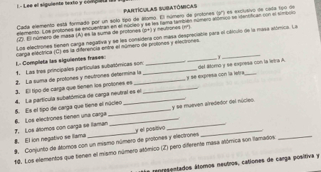 L- Lee el siguiente texto y complel l 
partículas subatómicas 
Cada elemento está formado por un solo tipo de átomo. El número de protones (p ') es exclusivo de cada tipo de 
elemento. Los protones se encuentran en el núcleo y se les flama también número atómico se identifican con el símbolo 
(Z). El número de masa (A) es la suma de protones (p+) y neutrones (m^2)
Los electrones tienen carga negativa y se les considera con masa despreciable para el cálculo de la masa alómica. La 
carga eléctrica (C) es la diferencia entre el número de protones y electrones. 
I.- Completa las siguientes frases: 
_ 
_ 
1. Las tres principales partículas subatómicas son: 
2. La suma de protones y neutrones determina la_ _del átomo y se expresa con la letra A 
3. El tipo de carga que tienen los protones es __y se expresa con la letra_ 
4. La partícula subatómica de carga neutral es el 
5. Es el tipo de carga que tiene el núcleo 
6. Los electrones tienen una carga __y se mueven alrededor del núcleo. 
_ 
8. El ion negativo se llama 7. Los átomos con carga se llaman y el positivo 
9. Conjunto de átomos con un mismo número de protones y electrones 
10. Los elementos que tienen el mismo número atómico (Z) pero diferente masa atómica son llamados 
representados átomos neutros, cationes de carga positiva y