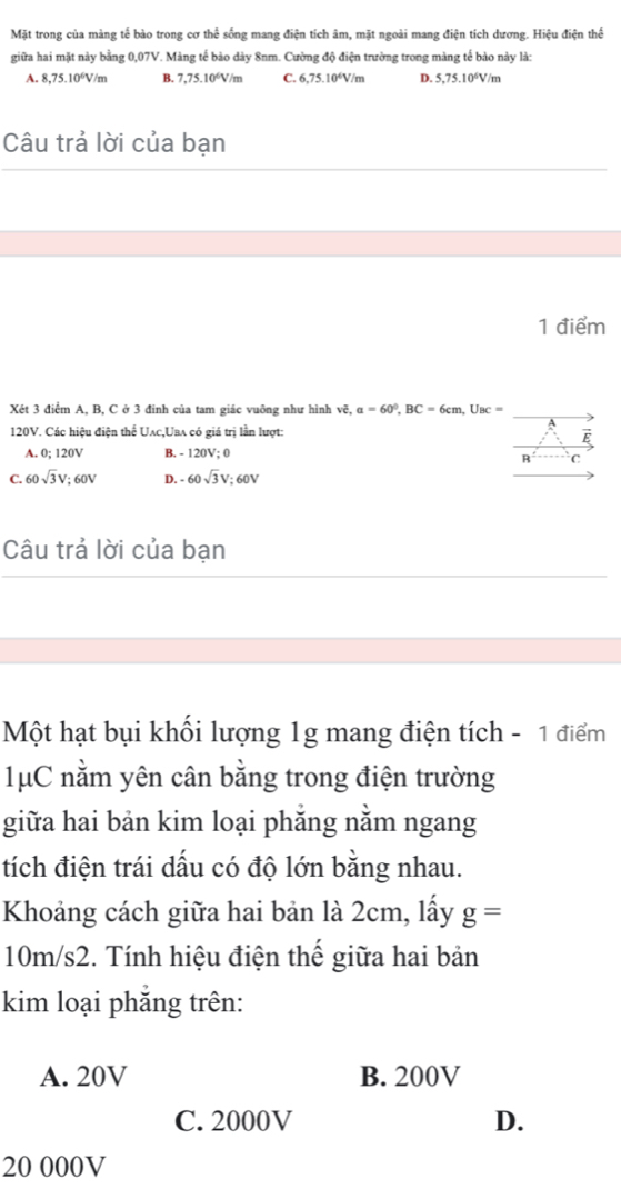 Mặt trong của màng tế bào trong cơ thể sống mang điện tích âm, mặt ngoài mang điện tích dương. Hiệu điện thể
giữa hai mặt này bằng 0,07V. Màng tế bào dày 8nm. Cường độ điện trường trong màng tế bảo này là:
A. 8,75.10^6V/m B. 7,75.10^6V/m C. 6,75.10°V/m D. 5,75.10°V/m
Câu trả lời của bạn
1 điểm
Xét 3 điểm A, B, C ở 3 đinh của tam giác vuông như hình vhat e, a=60^0, BC=6cm, U_BC=
120V. Các hiệu điện thể Uλc,Uaλ có giá trị lần lượt:
E
A. 0; 120V B. - 120V; 0
B C
C. 60sqrt(3)V; 60V D. -60sqrt(3)V; 60V
Câu trả lời của bạn
Một hạt bụi khối lượng 1g mang điện tích - 1 điểm
1μC nằm yên cân bằng trong điện trường
giữa hai bản kim loại phẳng nằm ngang
tích điện trái dấu có độ lớn bằng nhau.
Khoảng cách giữa hai bản là 2cm, lấy g=
10m/s2. Tính hiệu điện thế giữa hai bản
kim loại phắng trên:
A. 20V B. 200V
C. 2000V D.
20 000V