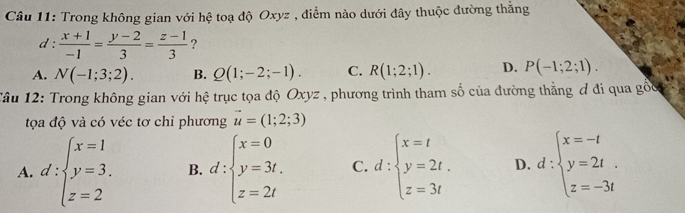 Trong không gian với hệ toạ độ Oxyz , điểm nào dưới đây thuộc đường thắng
d :  (x+1)/-1 = (y-2)/3 = (z-1)/3  ?
A. N(-1;3;2). B. Q(1;-2;-1). C. R(1;2;1). D. P(-1;2;1). 
Tâu 12: Trong không gian với hệ trục tọa độ Oxyz , phương trình tham số của đường thằng ơ đi qua gốc
tọa độ và có véc tơ chỉ phương vector u=(1;2;3)
A. d:beginarrayl x=1 y=3. z=2endarray. B. d:beginarrayl x=0 y=3t. z=2tendarray. C. d:beginarrayl x=t y=2t. z=3tendarray. D. d:beginarrayl x=-t y=2t z=-3tendarray.