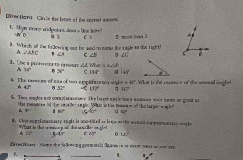 Directions Circle the letter of the correct answer.
1. How many endpoints does a line have? A
sqrt(0) B 1 C 2 D more than 2
2. Which of the following can be used to name the angle to the right?
A ∠ ABC B ∠ A C ∠ B D ∠ C B
C
3. Use a protractor to measure ∠ d What is m∠ d
A 34° B 36° C 144° D 146°
4. The measure of one of two supplementary angles to 48° What is the measure of the second angle?
A 42° 8 52° 132° D 142°
5. Two angles are complementary. The larger angls has a measure nine times as great as
the measure of the smaller angle. What is the messure of the larger anglc?
A varphi B 80° 5 61° D 90°
6. One supplementary engle is one-third as large as the second supplementary engle
What is the measury of the smaller angle?
A 25° B 15° C 60° D 135°
Directions Name the following geometric figures in as many ways as you can
_
1.
_9. B