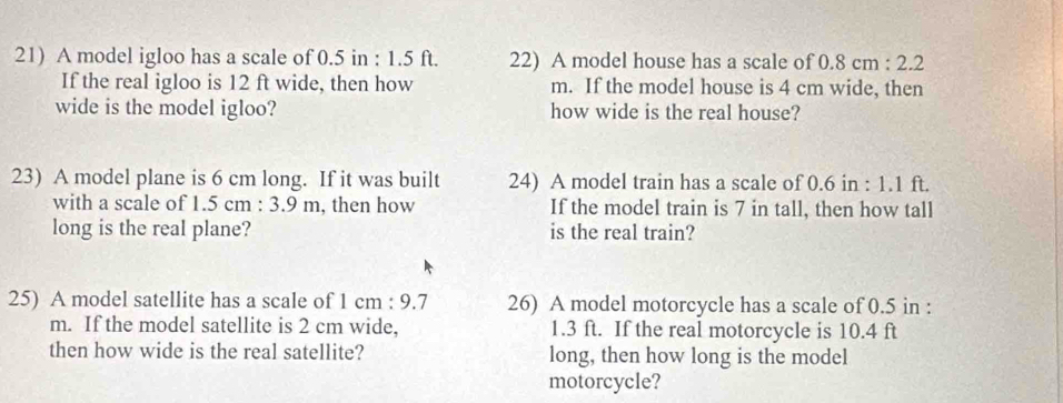 A model igloo has a scale of 0.5 in : 1.5 ft. 22) A model house has a scale of 0.8cm:2.2
If the real igloo is 12 ft wide, then how m. If the model house is 4 cm wide, then 
wide is the model igloo? how wide is the real house? 
23) A model plane is 6 cm long. If it was built 24) A model train has a scale of 0.6 in : 1.1 ft. 
with a scale of 1.5cm:3.9m , then how If the model train is 7 in tall, then how tall 
long is the real plane? is the real train? 
25) A model satellite has a scale of 1cm:9.7 26) A model motorcycle has a scale of 0.5 in :
m. If the model satellite is 2 cm wide, 1.3 ft. If the real motorcycle is 10.4 ft
then how wide is the real satellite? long, then how long is the model 
motorcycle?