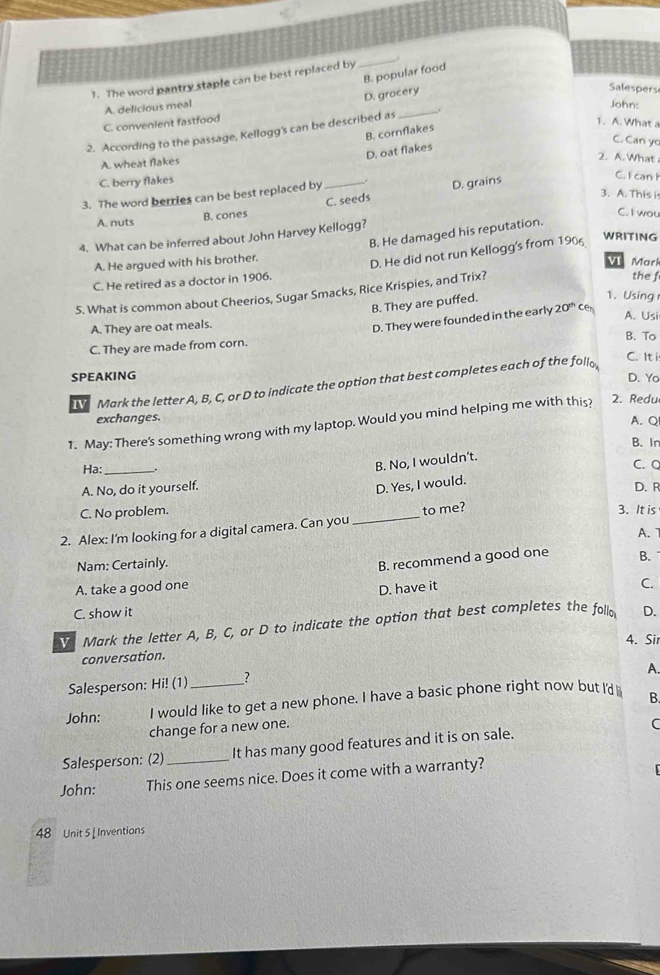 The word pantry staple can be best replaced by
_
B. popular food
D. grocery
Salespers
_
A. delicious meal
John:
C. convenient fastfood 1. A. What a
2. According to the passage, Kellogg's can be described as .
B. cornflakes
C. Can yo
D. oat flakes
A. wheat flakes
2. A. What
C. berry flakes
_C. seeds D. grains
C. I can h
3. The word berries can be best replaced by
3. A. This is
A. nuts B. cones
C. I wou
B. He damaged his reputation.
4. What can be inferred about John Harvey Kellogg?
A. He argued with his brother.
D. He did not run Kellogg's from 1906
WRITING
V Mark
C. He retired as a doctor in 1906.
5. What is common about Cheerios, Sugar Smacks, Rice Krispies, and Trix?
the f
B. They are puffed.
1. Using
A. They are oat meals.
D. They were founded in the early 20^(th) cen
A. Usi
B. To
C. They are made from corn.
C. It i
SPEAKING D. Yo
Mark the letter A, B, C, or D to indicate the option that best completes each of the follo
exchanges. A. Q
1. May: There's something wrong with my laptop. Would you mind helping me with this? 2. Redu
B. In
B. No, I wouldn’t.
Ha: _、. C. Q
D. Yes, I would.
A. No, do it yourself. D. R
C. No problem. 3. It is
2. Alex: I'm looking for a digital camera. Can you _to me?
Nam: Certainly. A. 1
B. recommend a good one B.
A. take a good one
D. have it
C.
C. show it
Mark the letter A, B, C, or D to indicate the option that best completes the follo D.
4. Sir
conversation.
A.
Salesperson: Hi! (1) 2
John: I would like to get a new phone. I have a basic phone right now but I'd
B.
change for a new one.
Salesperson: (2)_ It has many good features and it is on sale. C
John: This one seems nice. Does it come with a warranty?
48 Unit 5 [ Inventions