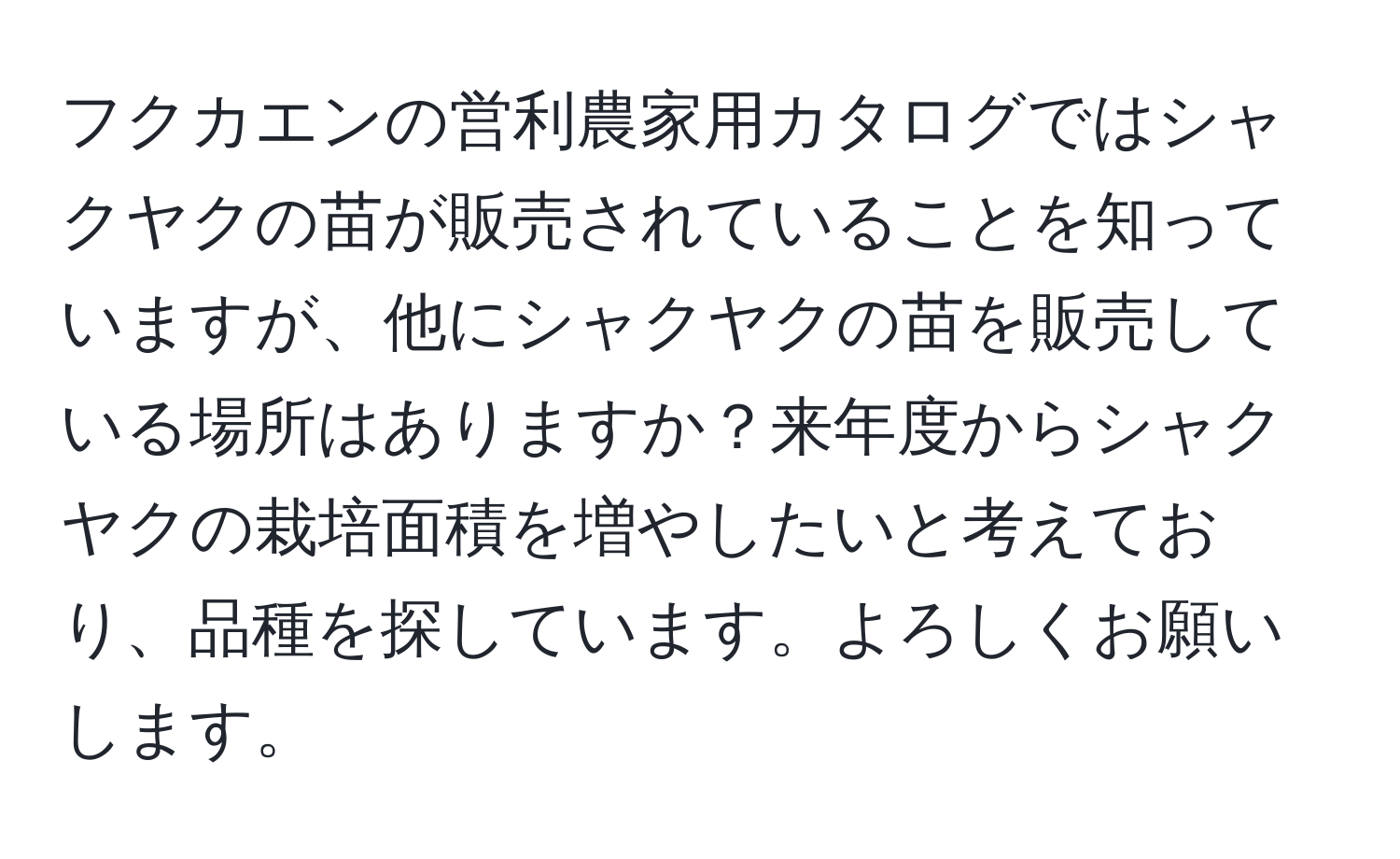 フクカエンの営利農家用カタログではシャクヤクの苗が販売されていることを知っていますが、他にシャクヤクの苗を販売している場所はありますか？来年度からシャクヤクの栽培面積を増やしたいと考えており、品種を探しています。よろしくお願いします。