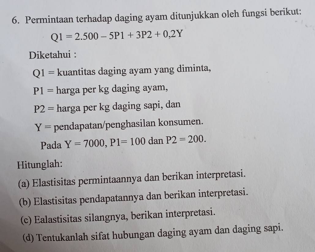 Permintaan terhadap daging ayam ditunjukkan oleh fungsi berikut:
Q1=2.500-5P1+3P2+0,2Y
Diketahui :
Q1= kuantitas daging ayam yang diminta,
P1= harga per kg daging ayam,
P2= harga per kg daging sapi, dan
Y= pendapatan/penghasilan konsumen.
Pada Y=7000, P1=100 dan P2=200. 
Hitunglah:
(a) Elastisitas permintaannya dan berikan interpretasi.
(b) Elastisitas pendapatannya dan berikan interpretasi.
(c) Ealastisitas silangnya, berikan interpretasi.
(d) Tentukanlah sifat hubungan daging ayam dan daging sapi.