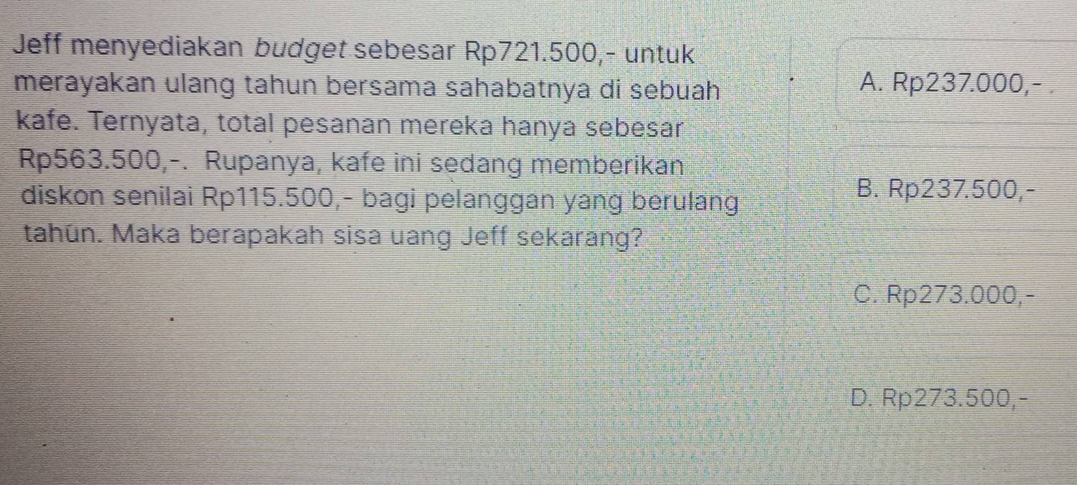 Jeff menyediakan budget sebesar Rp721.500,- untuk
merayakan ulang tahun bersama sahabatnya di sebuah
A. Rp237.000,- .
kafe. Ternyata, total pesanan mereka hanya sebesar
Rp563.500,-. Rupanya, kafe ini sedang memberikan
diskon senilai Rp115.500,- bagi pelanggan yang berulang
B. Rp237.500,-
tahún. Maka berapakah sisa uang Jeff sekarang?
C. Rp273.000,-
D. Rp273.500,-