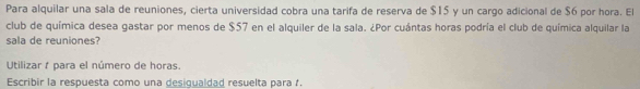 Para alquilar una sala de reuniones, cierta universidad cobra una tarifa de reserva de $15 y un cargo adicional de $6 por hora. El 
club de química desea gastar por menos de $57 en el alquiler de la sala. ¿Por cuántas horas podría el club de química alquilar la 
sala de reuniones? 
Utilizar à para el número de horas. 
Escribir la respuesta como una desigualdad resuelta para .