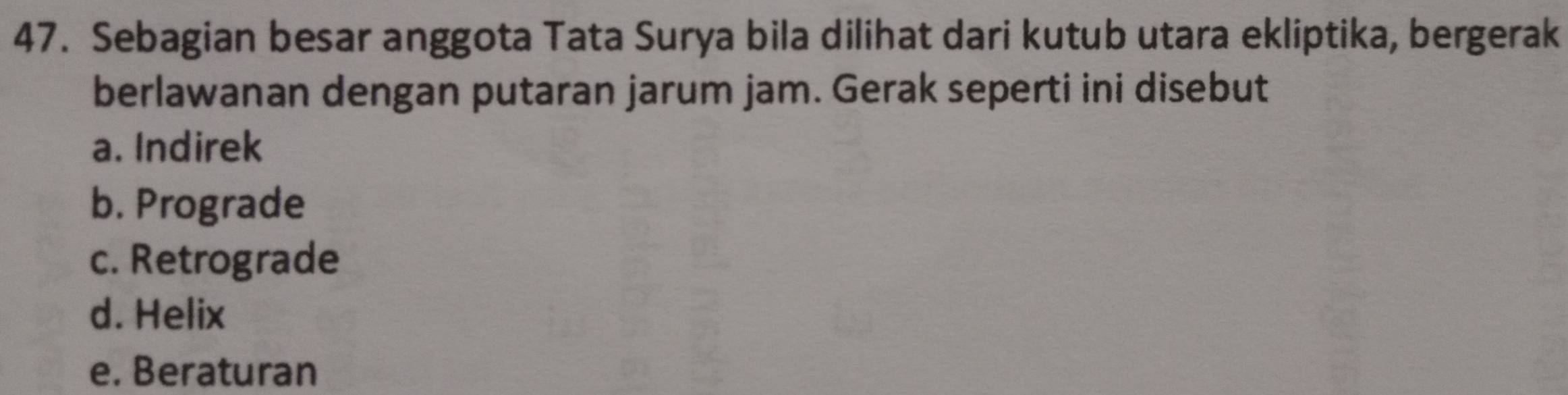 Sebagian besar anggota Tata Surya bila dilihat dari kutub utara ekliptika, bergerak
berlawanan dengan putaran jarum jam. Gerak seperti ini disebut
a. Indirek
b. Prograde
c. Retrograde
d. Helix
e. Beraturan