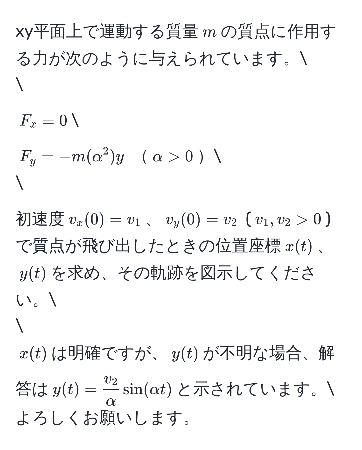 xy平面上で運動する質量$m$の質点に作用する力が次のように与えられています。

$F_x = 0$
$F_y = -m(alpha^(2)y$ $alpha > 0$

初速度$v_x(0) = v_1$、$v_y(0) = v_2$ ($v_1, v_2 > 0$)で質点が飛び出したときの位置座標$x(t)$、$y(t)$を求め、その軌跡を図示してください。

$x(t)$は明確ですが、$y(t)$が不明な場合、解答は$y(t) = fracv_2)alpha sin(alpha t)$と示されています。
よろしくお願いします。