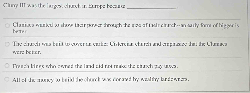 Cluny III was the largest church in Europe because_
.
_
Cluniacs wanted to show their power through the size of their church--an early form of bigger is
better.
_
_
The church was built to cover an earlier Cistercian church and emphasize that the Cluniacs
were better.
French kings who owned the land did not make the church pay taxes.
All of the money to build the church was donated by wealthy landowners.