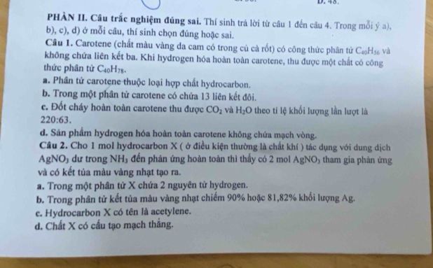 45.
PHÀN II. Câu trắc nghiệm đúng sai. Thí sinh trả lời từ câu 1 đến câu 4. Trong mỗi ý a),
b), c), d) ở mỗi câu, thí sinh chọn đúng hoặc sai.
Câu 1. Carotene (chất màu vàng da cam có trong củ cà rốt) có công thức phân tử C_40H_56 và
không chứa liên kết ba. Khi hydrogen hóa hoàn toàn carotene, thu được một chất có công
thức phân tử C_40H_78.
a. Phân tử carotene thuộc loại hợp chất hydrocarbon.
b. Trong một phân tử carotene có chứa 13 liên kết đôi.
c. Đốt cháy hoàn toàn carotene thu được CO_2 và H_2O theo ti lệ khối lượng lần lượt là
220:63.
d. Sản phẩm hydrogen hóa hoàn toàn carotene không chứa mạch vòng.
Cầu 2. Cho 1 mol hydrocarbon X ( ở điều kiện thường là chất khí ) tác dụng với dung dịch
AgNO₃ dư trong NH₃ đến phản ứng hoàn toàn thì thấy có 2 mol AgNO₃ tham gia phản ứng
và có kết tủa màu vàng nhạt tạo ra.
a. Trong một phân tử X chứa 2 nguyên tử hydrogen.
b. Trong phân tử kết tủa màu vàng nhạt chiếm 90% hoặc 81, 82% khối lượng Ag.
c. Hydrocarbon X có tên là acetylene.
d. Chất X có cấu tạo mạch thắng.