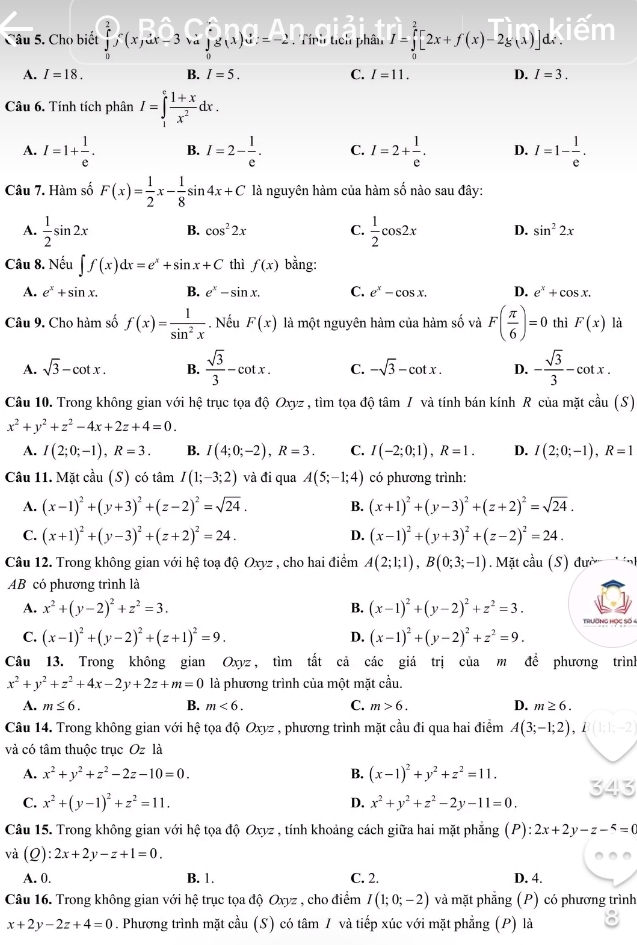 Cho biết ∈tlimits _0^(ef(x,ux-3  a ∈tlimits _0^eg(x)dx=-2. Tính tích phân I=∈tlimits _0^2[2x+f(x)-2g(lambda )]d∴
A. I=18. B. I=5. C. I=11. D. I=3.
Câu 6. Tính tích phân I=∈tlimits _1^efrac 1+x)x^2dx.
A. I=1+ 1/e . B. I=2- 1/e . C. I=2+ 1/e . D. I=1- 1/e .
Câu 7. Hàm số F(x)= 1/2 x- 1/8 sin 4x+C là nguyên hàm của hàm số nào sau đây:
A.  1/2 sin 2x B. cos^22x C.  1/2 cos 2x D. sin^22x
Câu 8. Nếu ∈t f(x)dx=e^x+sin x+C thì f(x) bằng:
A. e^x+sin x. B. e^x-sin x. C. e^x-cos x. D. e^x+cos x.
Câu 9. Cho hàm số f(x)= 1/sin^2x . Nếu F(x) là một nguyên hàm của hàm số và F( π /6 )=0 thì F(x) là
A. sqrt(3)-cot x. B.  sqrt(3)/3 -cot x. C. -sqrt(3)-cot x. D. - sqrt(3)/3 -cot x.
Câu 10. Trong không gian với hệ trục tọa độ Oxyz , tìm tọa độ tâm / và tính bán kính R của mặt cdot au(S)
x^2+y^2+z^2-4x+2z+4=0.
A. I(2;0;-1),R=3. B. I(4;0;-2),R=3. C. I(-2;0;1),R=1. D. I(2;0;-1),R=1
Câu 11. Mặt cầu (S) có tâm I(1;-3;2) và đi qua A(5;-1;4) có phương trình:
A. (x-1)^2+(y+3)^2+(z-2)^2=sqrt(24). B. (x+1)^2+(y-3)^2+(z+2)^2=sqrt(24).
C. (x+1)^2+(y-3)^2+(z+2)^2=24. (x-1)^2+(y+3)^2+(z-2)^2=24.
D.
Câu 12. Trong không gian với hệ toạ độ Oxyz , cho hai điểm A(2;1;1),B(0;3;-1). Mặt cầu (S) đư
AB có phương trình là
A. x^2+(y-2)^2+z^2=3. B. (x-1)^2+(y-2)^2+z^2=3. TrườNG Học Số 4
C. (x-1)^2+(y-2)^2+(z+1)^2=9. (x-1)^2+(y-2)^2+z^2=9.
D.
Câu 13. Trong không gian Oxyz, tìm tất cả các giá trị của m để phương trình
x^2+y^2+z^2+4x-2y+2z+m=0 là phương trình của một mặt cầu.
A. m≤ 6. B. m<6. C. m>6. D. m≥ 6.
Câu 14. Trong không gian với hệ tọa độ Oxyz , phương trình mặt cầu đi qua hai điểm A(3;-1;2) , 1 (1;1;-2
và có tâm thuộc trục Oz là
A. x^2+y^2+z^2-2z-10=0. B. (x-1)^2+y^2+z^2=11.
C. x^2+(y-1)^2+z^2=11. D. x^2+y^2+z^2-2y-11=0.
Câu 15. Trong không gian với hệ tọa độ Oxyz , tính khoảng cách giữa hai mặt phẳng (P) :2x+2y-z-5=0
và (Q) 2x+2y-z+1=0.
A. 0. B. 1. C. 2. D. 4.
Câu 16. Trong không gian với hệ trục tọa độ Oxyz , cho điểm I(1;0;-2) và mặt phẳng (P) có phương trình
x+2y-2z+4=0. Phương trình mặt cầu (S) có tâm / và tiếp xúc với mặt phẳng (P) là