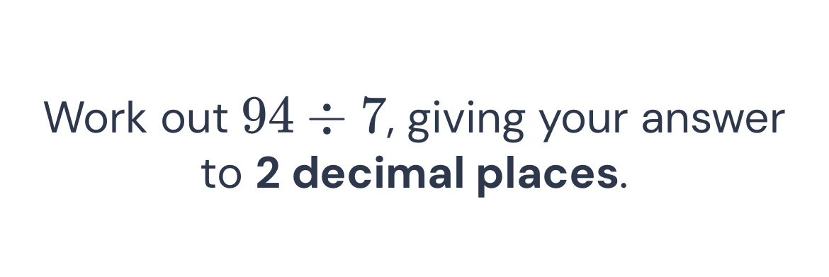 Work out 94/ 7 , giving your answer 
to 2 decimal places.