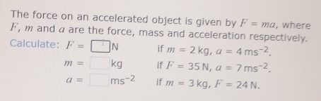 The force on an accelerated object is given by F=ma , where
F, m and a are the force, mass and acceleration respectively. 
Calculate: F=□ N if m=2kg, a=4ms^(-2).
m=□ kg if F=35N, a=7ms^(-2).
a=□ ms^(-2) if m=3kg, F=24N.