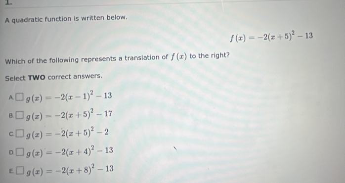 A quadratic function is written below.
f(x)=-2(x+5)^2-13
Which of the following represents a translation of f(x) to the right?
Select TWO correct answers.
A. □ g(x)=-2(x-1)^2-13
B. □ g(x)=-2(x+5)^2-17
C. □ g(x)=-2(x+5)^2-2
D. □ g(x)=-2(x+4)^2-13
F □ g(x)=-2(x+8)^2-13