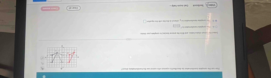 How can the complete transformation be described to a person who cannot see the transformations shown?
In
Select the correct choice below, and fill in the answer box(es) to complete your choice
A. The complete transformation is T
B. The complete transformation i t_2 where k is the line with the equation □ 
Video Textboo Get more help - Clear all Check anana