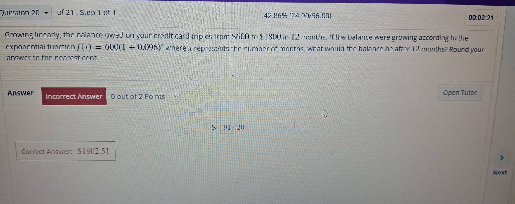 42.86% (24.00/56.00) 00:02:21
Growing linearly, the balance owed on your credit card triples from $600 to $1800 in 12 months. If the balance were growing according to the
exponential function f(x)=600(1+0.096)^x where x represents the number of months, what would the balance be after 12 months? Round your
answer to the nearest cent.
Answer Incorrect Answer 0 out of 2 Points Open Tutor
$ 917.20
Correct Answer: $1802.51
Next