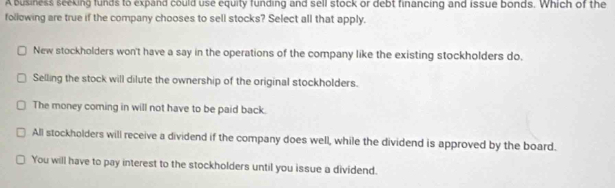 A business seeking funds to expand could use equity funding and sell stock or debt financing and issue bonds. Which of the
following are true if the company chooses to sell stocks? Select all that apply.
New stockholders won't have a say in the operations of the company like the existing stockholders do,
Selling the stock will dilute the ownership of the original stockholders.
The money coming in will not have to be paid back.
All stockholders will receive a dividend if the company does well, while the dividend is approved by the board.
You will have to pay interest to the stockholders until you issue a dividend.