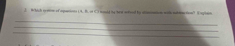 Which system of equations (A, B, or C) would be best solved by elimination with subtraction? Explain. 
_ 
_ 
_