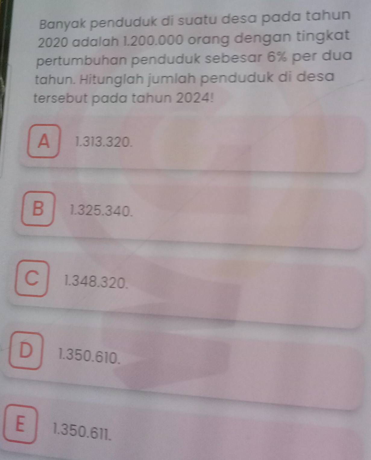 Banyak penduduk di suatu desa pada tahun
2020 adalah 1.200.000 orang dengan tingkat
pertumbuhan penduduk sebesar 6% per dua
tahun. Hitunglah jumlah penduduk di desa
tersebut pada tahun 2024!
A 1.313.320.
B 1.325.340.
C 1.348.320.
D 1.350.610.
E 1.350.611.