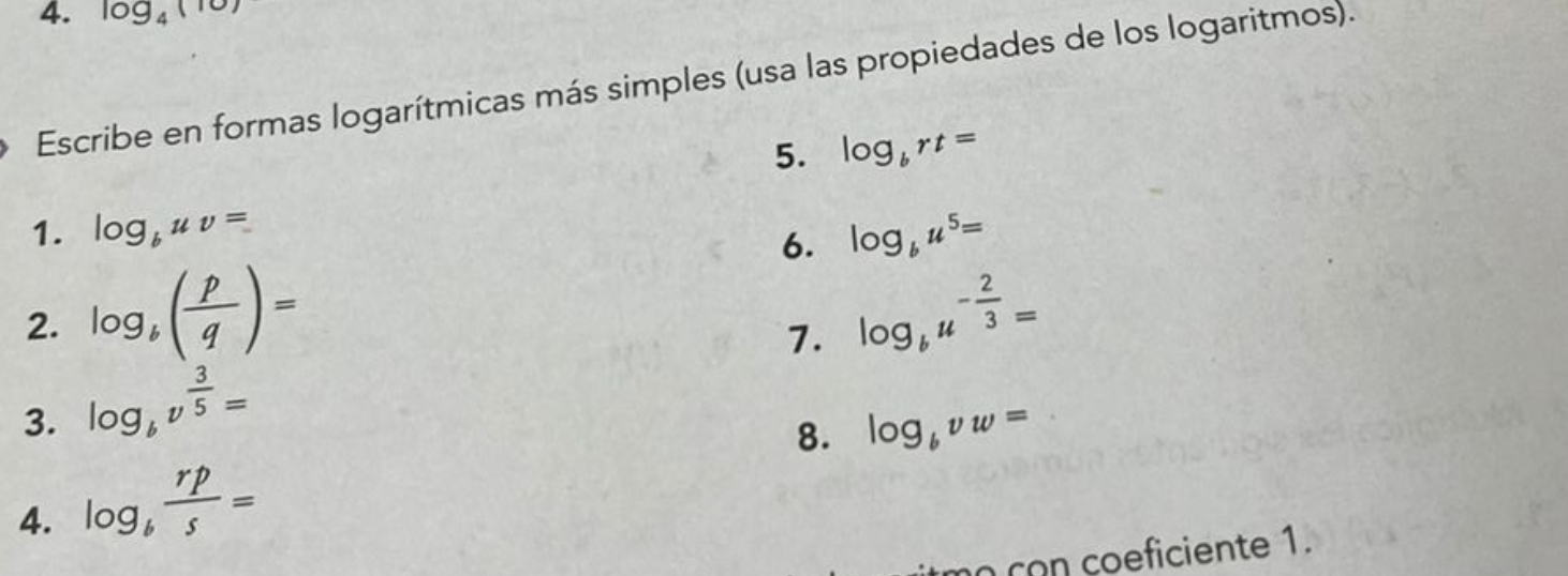 log _4(10)
Escribe en formas logarítmicas más simples (usa las propiedades de los logaritmos). 
5. log _brt=
1. log _buv= log _bu^5=
6. 
2. log _b( p/q )= log _bu^(-frac 2)3=
7. 
3. log _bv^(frac 3)5=
8. log _bvw=
4. log _b rp/s =
no con coeficiente 1.