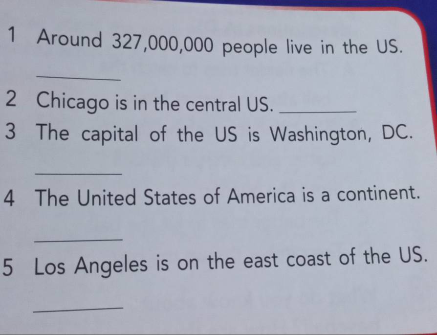 Around 327,000,000 people live in the US. 
_ 
2 Chicago is in the central US._ 
3 The capital of the US is Washington, DC. 
_ 
4 The United States of America is a continent. 
_ 
5 Los Angeles is on the east coast of the US. 
_