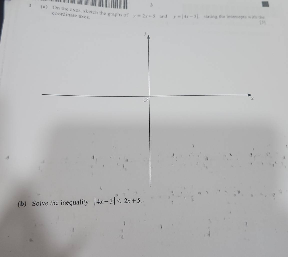 3
1 (a) On the axes, sketch the graphs of y=2x+5 and y=|4x-3| , stating the intercepts with the
coordinate axes.
[3]
(b) Solve the inequality |4x-3|<2x+5.