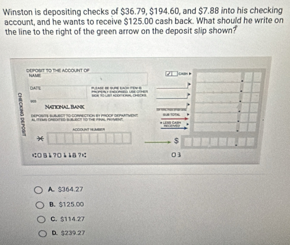 Winston is depositing checks of $36.79, $194.60, and $7.88 into his checking
account, and he wants to receive $125.00 cash back. What should he write on
the line to the right of the green arrow on the deposit slip shown?
DEPOSIT TO THE ACCOUNT OF
NAME CASM
DATE PLEASE BE SUPIE EACM ITEM IS
PROPERLY ENDOPSED, USE OTHER
SIDE TO LIST ADOITIONAL CHECKS.
δ ..
NATIONAL BANK
DEPOSITS SUBLECT TO CORRECTION BY PROOF DEPARTMENT SUB TOTAL
AL ITEMS CREDITED SUBJECT TO THE FINAL PAYMENT.
LESS CASH
RECEMED
ACCOUNT NUMBER
*
$
に: □ 8 1 ? □ 1 18 ?l: 03
A. $364.27
B. $125.00
C. $114.27
D. $239.27