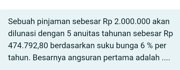 Sebuah pinjaman sebesar Rp 2.000.000 akan 
dilunasi dengan 5 anuitas tahunan sebesar Rp
474.792,80 berdasarkan suku bunga 6 % per 
tahun. Besarnya angsuran pertama adalah ....