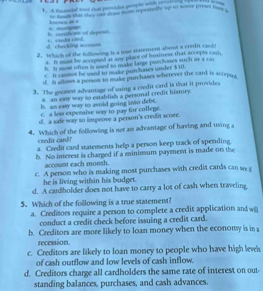 A flauncial tool that provides people with revolving oper ent attem
to fands that they can draw fam repeatedly up to some preset limi a
kmoson a o
A. mortgagr
b. certificate of deposit.
c. credit card.
d. checking account.
2. Which of the following is a true statement about a credit card?
a. It must be accepted at any place of business that accepts cash,
b. It most often is used to make large purchases such as a car
c It cannot be used to make purchases under $10.
d. It allows a person to make purchases wherever the card is accepted.
3. The greatest advantage of using a credit card is that it provides
a. an easy way to establish a personal credit history.
b. an easy way to avoid going into debt.
c. a less expensive way to pay for college.
d. a safe way to improve a person’s credit score.
4. Which of the following is not an advantage of having and using a
credit card?
a. Credit card statements help a person keep track of spending.
b. No interest is charged if a minimum payment is made on the
account each month.
c. A person who is making most purchases with credit cards can see if
he is living within his budget.
d. A cardholder does not have to carry a lot of cash when traveling
5. Which of the following is a true statement?
a. Creditors require a person to complete a credit application and will
conduct a credit check before issuing a credit card.
b. Creditors are more likely to loan money when the economy is in a
recession.
c. Creditors are likely to loan money to people who have high levels
of cash outflow and low levels of cash inflow.
d. Creditors charge all cardholders the same rate of interest on out-
standing balances, purchases, and cash advances.