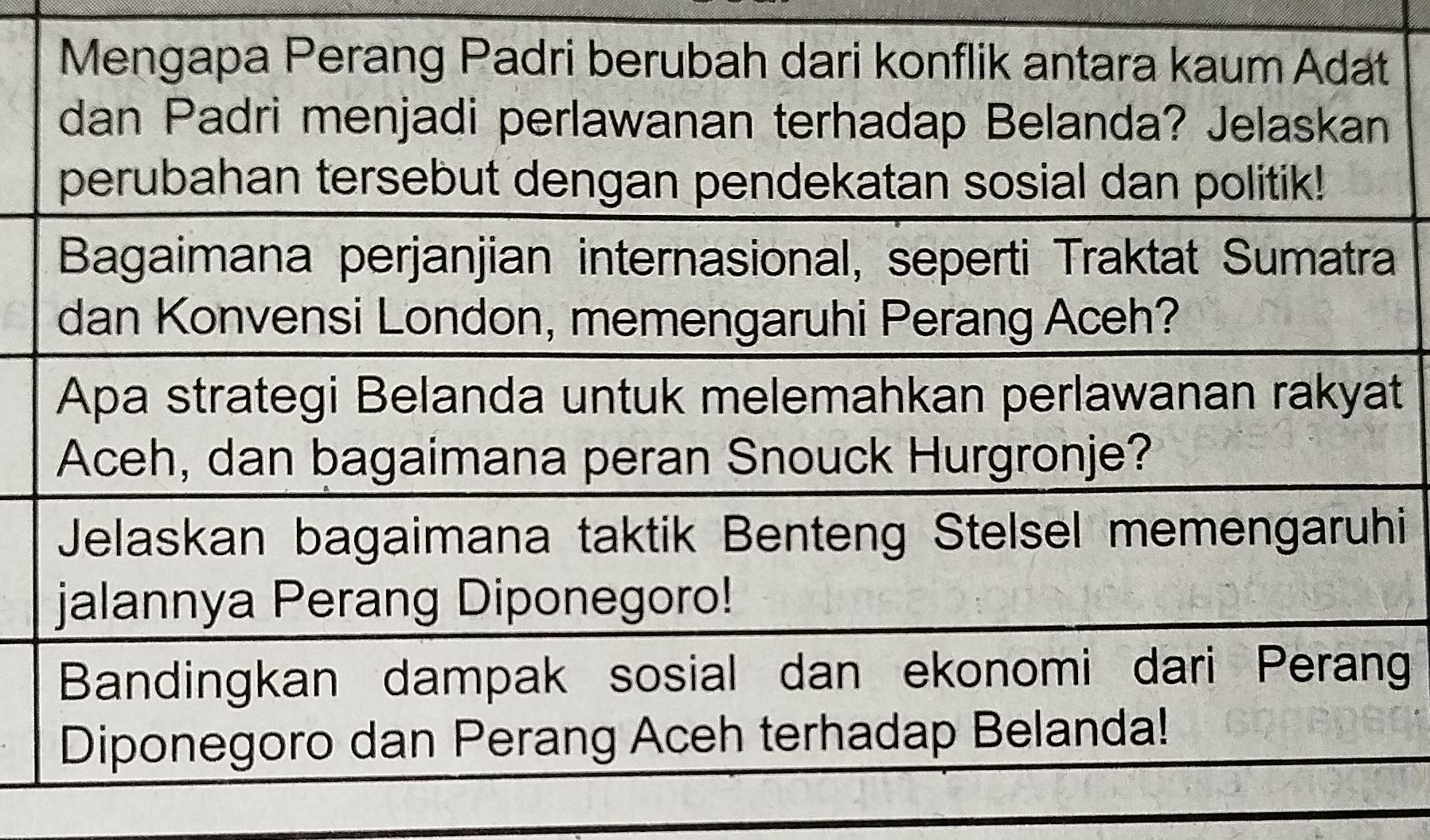 Mengapa Perang Padri berubah dari konflik antara kaum Adat 
dan Padri menjadi perlawanan terhadap Belanda? Jelaskan 
perubahan tersebut dengan pendekatan sosial dan politik! 
Bagaimana perjanjian internasional, seperti Traktat Sumatra 
dan Konvensi London, memengaruhi Perang Aceh? 
Apa strategi Belanda untuk melemahkan perlawanan rakyat 
Aceh, dan bagaimana peran Snouck Hurgronje? 
Jelaskan bagaimana taktik Benteng Stelsel memengaruhi 
jalannya Perang Diponegoro! 
Bandingkan dampak sosial dan ekonomi dari Peran 
Diponegoro dan Perang Aceh terhadap Belanda!