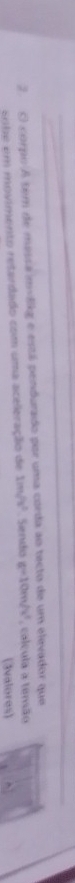 corpo A tem de messa mvlikg e está pendurado por uma corda ao tecto de um elevador que 
sobe em movimento retardado com uma aceleração de 1m/s^2. Sendo g=10m/s^2 , calcula a tensão 
(3valores)
