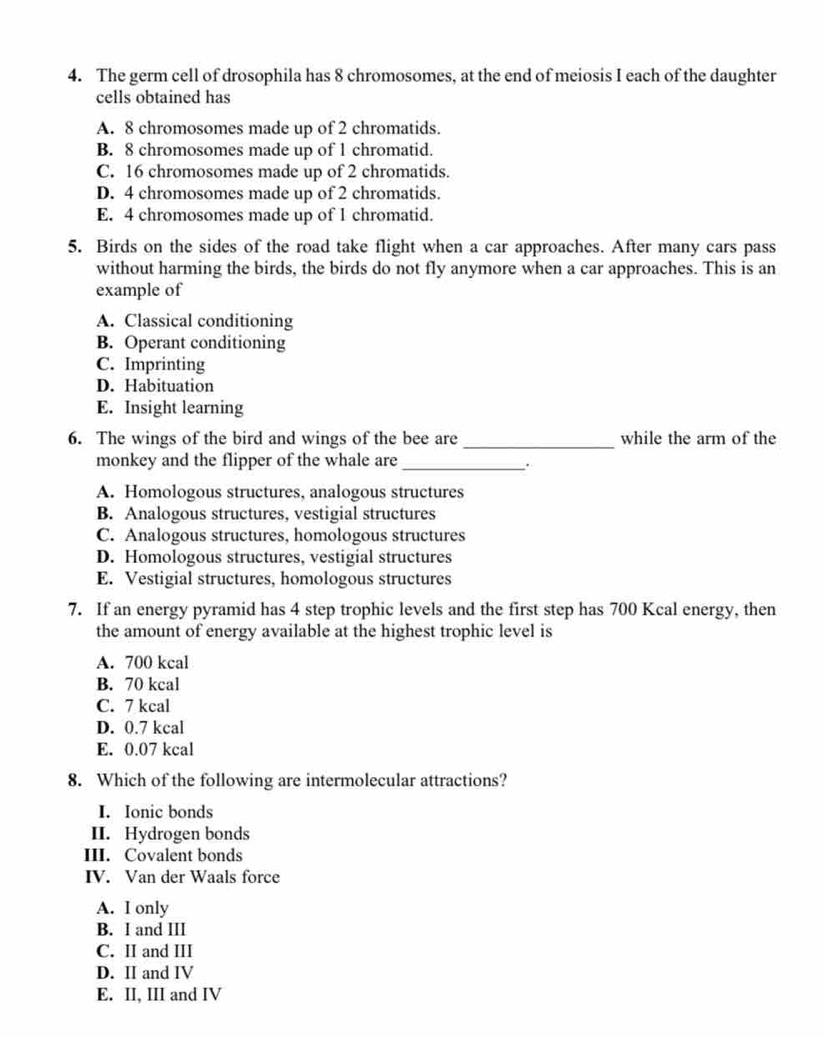 The germ cell of drosophila has 8 chromosomes, at the end of meiosis I each of the daughter
cells obtained has
A. 8 chromosomes made up of 2 chromatids.
B. 8 chromosomes made up of 1 chromatid.
C. 16 chromosomes made up of 2 chromatids.
D. 4 chromosomes made up of 2 chromatids.
E. 4 chromosomes made up of 1 chromatid.
5. Birds on the sides of the road take flight when a car approaches. After many cars pass
without harming the birds, the birds do not fly anymore when a car approaches. This is an
example of
A. Classical conditioning
B. Operant conditioning
C. Imprinting
D. Habituation
E. Insight learning
6. The wings of the bird and wings of the bee are _while the arm of the
monkey and the flipper of the whale are_
A. Homologous structures, analogous structures
B. Analogous structures, vestigial structures
C. Analogous structures, homologous structures
D. Homologous structures, vestigial structures
E. Vestigial structures, homologous structures
7. If an energy pyramid has 4 step trophic levels and the first step has 700 Kcal energy, then
the amount of energy available at the highest trophic level is
A. 700 kcal
B. 70 kcal
C. 7 kcal
D. 0.7 kcal
E. 0.07 kcal
8. Which of the following are intermolecular attractions?
I. Ionic bonds
II. Hydrogen bonds
III. Covalent bonds
IV. Van der Waals force
A. I only
B. I and III
C. II and III
D. ⅡI and IV
E. II, III and IV