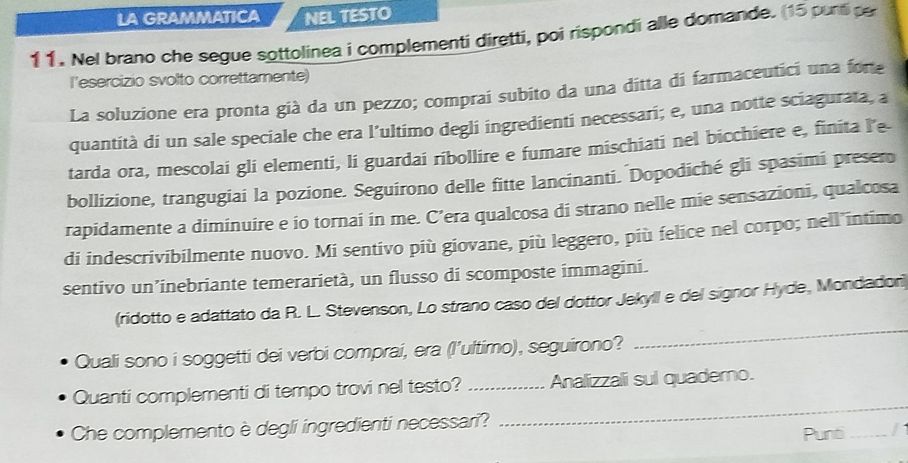 LA GRAMMATICA NEL TESTO 
11. Nel brano che segue sottolinea i complementi diretti, poi rispondi alle domande. (15 purt p 
l'esercizio svolto correttamente) 
La soluzione era pronta già da un pezzo; comprai subito da una ditta di farmaceutici una forte 
quantità di un sale speciale che era l’ultimo degli ingredienti necessari; e, una notte sciagurata, a 
tarda ora, mescolai gli elementi, li guardai ribollire e fumare mischiati nel bicchiere e, finita le 
bollizione, trangugiai la pozione. Seguirono delle fitte lancinanti. Dopodiché gli spasimi presem 
rapidamente a diminuire e io tornai in me. C’era qualcosa di strano nelle mie sensazioni, qualcosa 
di indescrivibilmente nuovo. Mi sentivo più giovane, più leggero, più felice nel corpo; nell intimo 
sentivo un’inebriante temerarietà, un flusso di scomposte immagini. 
_ 
(ridotto e adattato da R. L. Stevenson, Lo strano caso del dottor Jekyll e del signor Hyde, Mondador) 
Quali sono i soggetti dei verbi comprai, era (l'ultimo), seguirono? 
Quanti complementi di tempo trovi nel testo? _Analizzali sul quaderno. 
Che complemento è degli ingredienti necessari? 
_ 
Punti _/