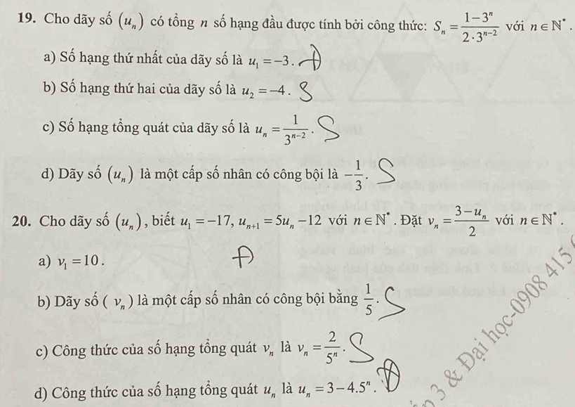 Cho dãy số (u_n) có tổng n số hạng đầu được tính bởi công thức: S_n= (1-3^n)/2· 3^(n-2)  với n∈ N^*.
a) Số hạng thứ nhất của dãy số là u_1=-3
b) Số hạng thứ hai của dãy số là u_2=-4.
c) Số hạng tổng quát của dãy số là u_n= 1/3^(n-2) .
d) Dãy số (u_n) là một cấp số nhân có công bội là - 1/3 . 
20. Cho dãy s _ A (u_n) , biết u_1=-17, u_n+1=5u_n-12 với n∈ N^*. Đặt v_n=frac 3-u_n2 với n∈ N^*.
a) v_1=10.
b) Dãy số (nu _n) là một cấp số nhân có công bội bằng  1/5 .
c) Công thức của số hạng tổng quát V_n là v_n= 2/5^n 
d) Công thức của số hạng tổng quát u_n là u_n=3-4.5^n.