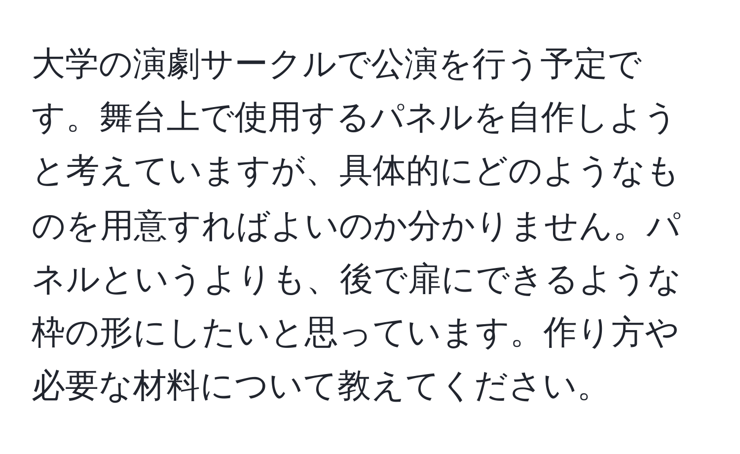 大学の演劇サークルで公演を行う予定です。舞台上で使用するパネルを自作しようと考えていますが、具体的にどのようなものを用意すればよいのか分かりません。パネルというよりも、後で扉にできるような枠の形にしたいと思っています。作り方や必要な材料について教えてください。